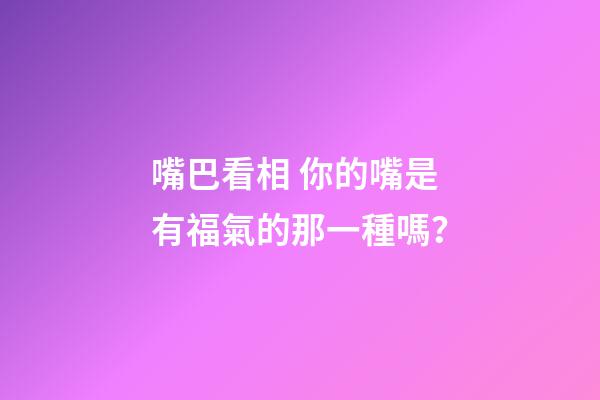嘴巴看相 你的嘴是有福氣的那一種嗎？